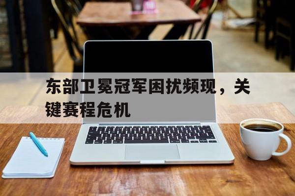 东部卫冕冠军困扰频现，关键赛程危机的简单介绍